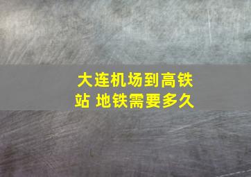 大连机场到高铁站 地铁需要多久